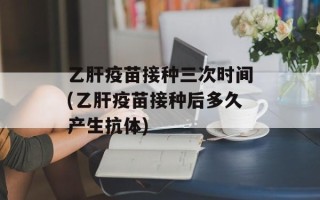乙肝疫苗接种三次时间(乙肝疫苗接种后多久产生抗体)