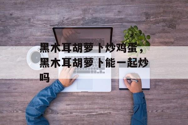 黑木耳胡萝卜炒鸡蛋，黑木耳胡萝卜能一起炒吗-第1张图片-