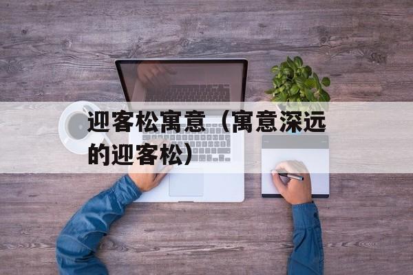 迎客松寓意（寓意深远的迎客松）-第1张图片-