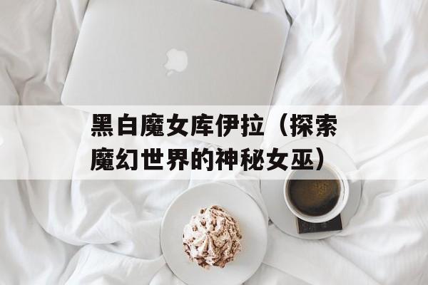 黑白魔女库伊拉（探索魔幻世界的神秘女巫）-第1张图片-