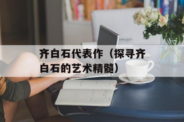 齐白石代表作（探寻齐白石的艺术精髓）-第1张图片-