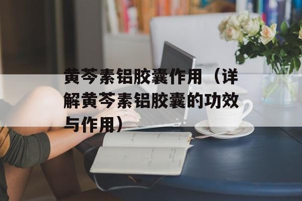 黄芩素铝胶囊作用（详解黄芩素铝胶囊的功效与作用）-第1张图片-