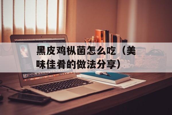 黑皮鸡枞菌怎么吃（美味佳肴的做法分享）-第1张图片-