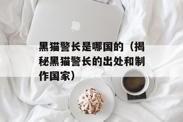 黑猫警长是哪国的（揭秘黑猫警长的出处和制作国家）-第1张图片-