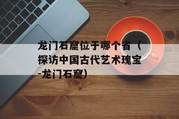 龙门石窟位于哪个省（探访中国古代艺术瑰宝-龙门石窟）-第1张图片-