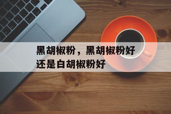 黑胡椒粉，黑胡椒粉好还是白胡椒粉好-第1张图片-