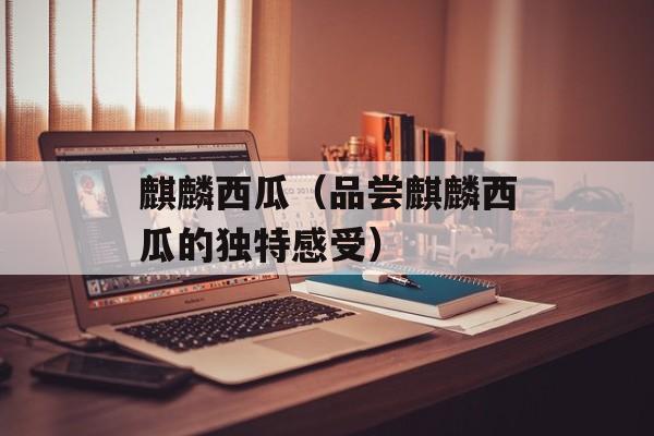 麒麟西瓜（品尝麒麟西瓜的独特感受）-第1张图片-