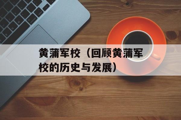 黄蒲军校（回顾黄蒲军校的历史与发展）-第1张图片-