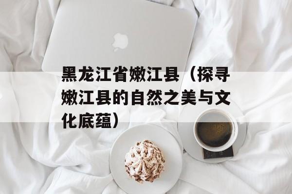 黑龙江省嫩江县（探寻嫩江县的自然之美与文化底蕴）-第1张图片-