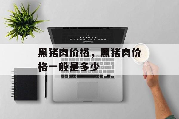 黑猪肉价格，黑猪肉价格一般是多少-第1张图片-