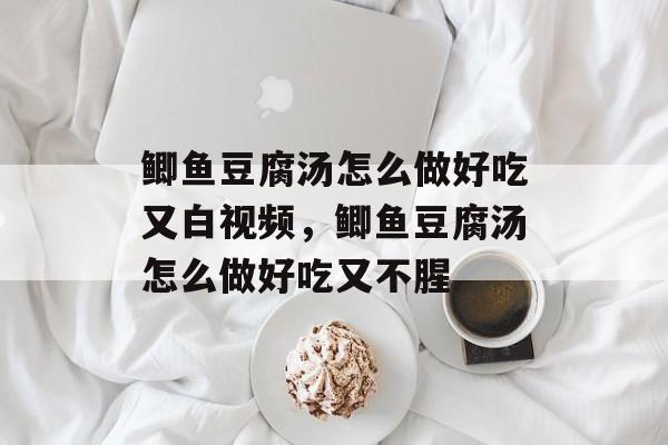 鲫鱼豆腐汤怎么做好吃又白视频，鲫鱼豆腐汤怎么做好吃又不腥-第1张图片-