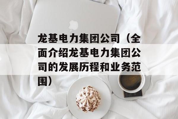 龙基电力集团公司（全面介绍龙基电力集团公司的发展历程和业务范围）-第1张图片-