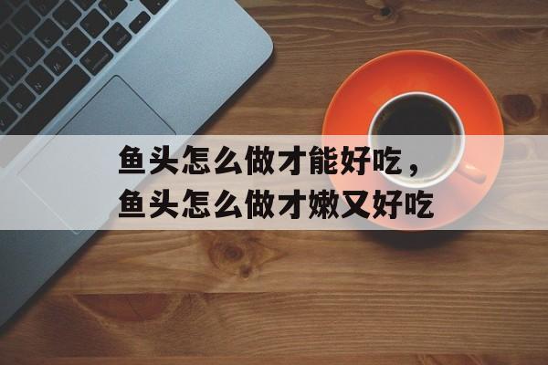 鱼头怎么做才能好吃，鱼头怎么做才嫩又好吃-第1张图片-