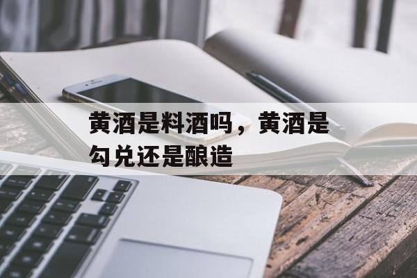 黄酒是料酒吗，黄酒是勾兑还是酿造-第1张图片-