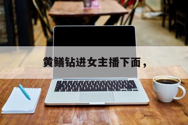 黄鳝钻进女主播下面，-第1张图片-