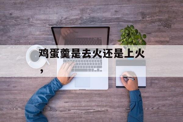 鸡蛋羹是去火还是上火，-第1张图片-