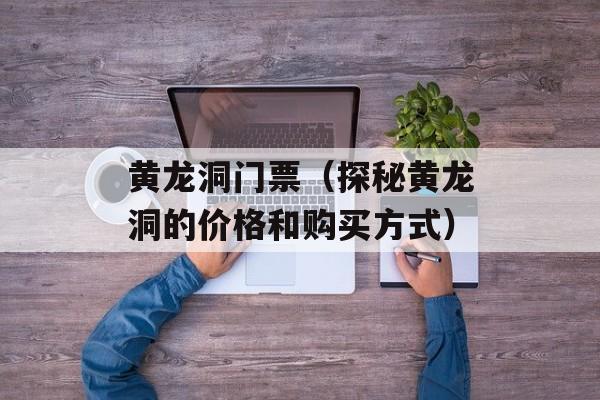 黄龙洞门票（探秘黄龙洞的价格和购买方式）-第1张图片-