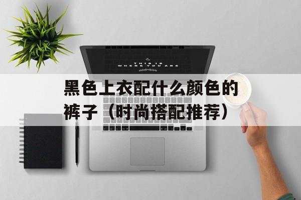 黑色上衣配什么颜色的裤子（时尚搭配推荐）-第1张图片-
