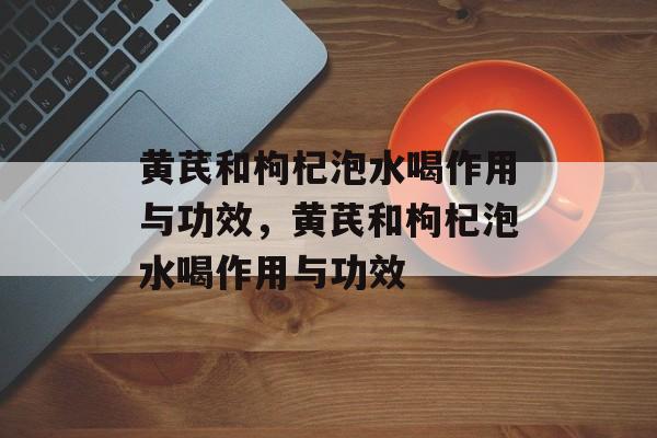 黄芪和枸杞泡水喝作用与功效，黄芪和枸杞泡水喝作用与功效-第1张图片-