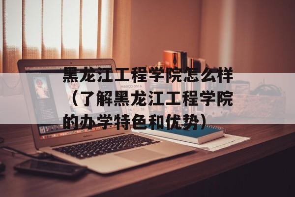 黑龙江工程学院怎么样（了解黑龙江工程学院的办学特色和优势）-第1张图片-