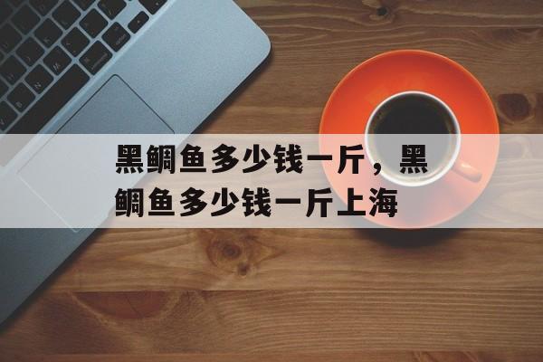 黑鲷鱼多少钱一斤，黑鲷鱼多少钱一斤上海-第1张图片-