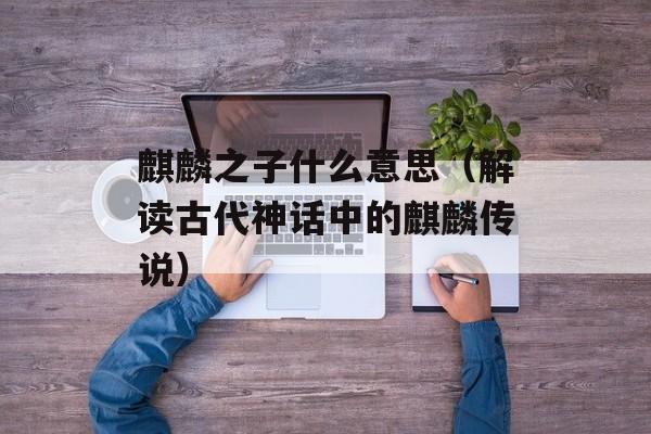 麒麟之子什么意思（解读古代神话中的麒麟传说）-第1张图片-