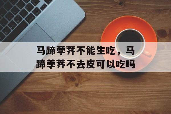 马蹄荸荠不能生吃，马蹄荸荠不去皮可以吃吗-第1张图片-
