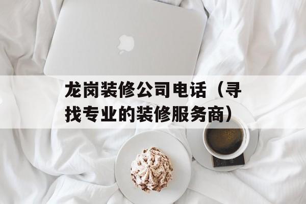 龙岗装修公司电话（寻找专业的装修服务商）-第1张图片-
