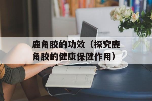 鹿角胶的功效（探究鹿角胶的健康保健作用）-第1张图片-