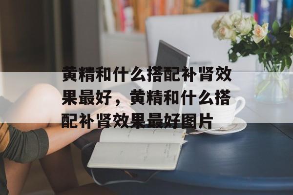 黄精和什么搭配补肾效果最好，黄精和什么搭配补肾效果最好图片-第1张图片-