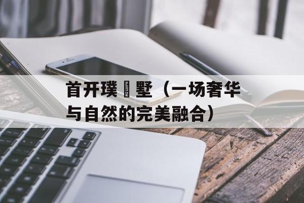 首开璞瑅墅（一场奢华与自然的完美融合）-第1张图片-