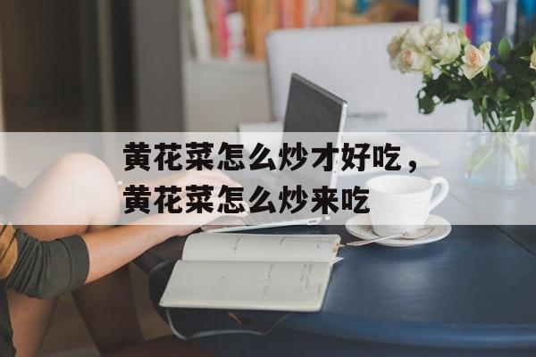 黄花菜怎么炒才好吃，黄花菜怎么炒来吃-第1张图片-