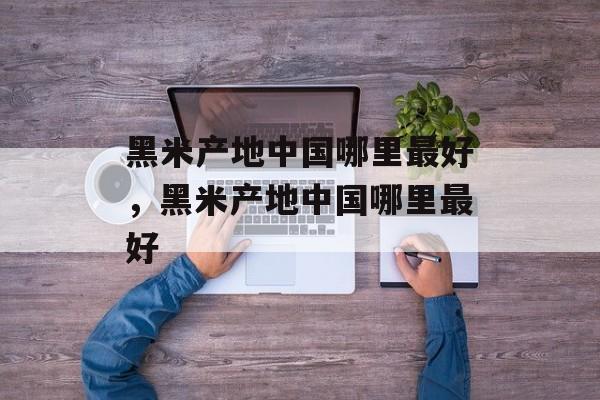 黑米产地中国哪里最好，黑米产地中国哪里最好-第1张图片-
