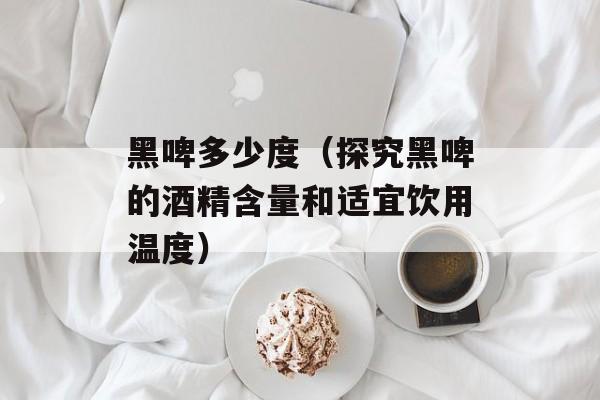 黑啤多少度（探究黑啤的酒精含量和适宜饮用温度）-第1张图片-