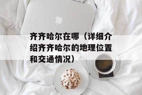 齐齐哈尔在哪（详细介绍齐齐哈尔的地理位置和交通情况）-第1张图片-