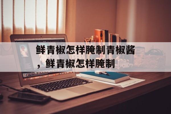 鲜青椒怎样腌制青椒酱，鲜青椒怎样腌制-第1张图片-