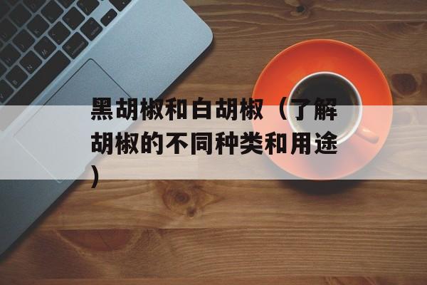 黑胡椒和白胡椒（了解胡椒的不同种类和用途）-第1张图片-