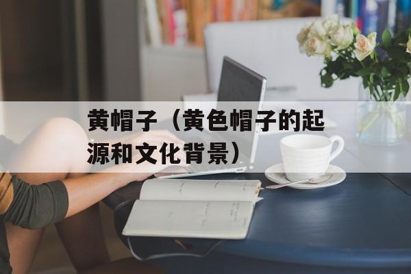 黄帽子（黄色帽子的起源和文化背景）-第1张图片-