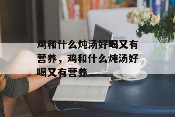 鸡和什么炖汤好喝又有营养，鸡和什么炖汤好喝又有营养-第1张图片-