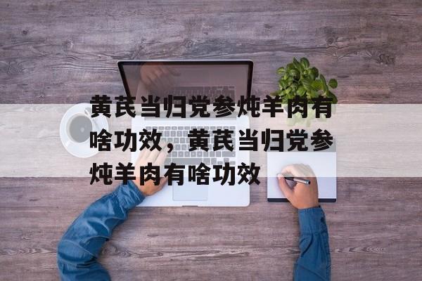 黄芪当归党参炖羊肉有啥功效，黄芪当归党参炖羊肉有啥功效-第1张图片-