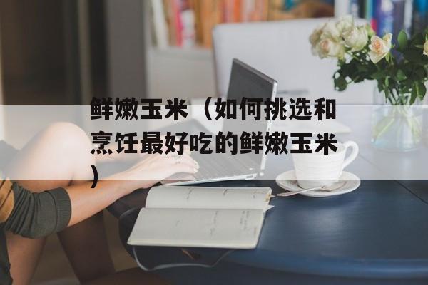 鲜嫩玉米（如何挑选和烹饪最好吃的鲜嫩玉米）-第1张图片-