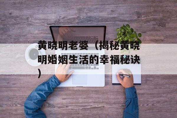 黄晓明老婆（揭秘黄晓明婚姻生活的幸福秘诀）-第1张图片-