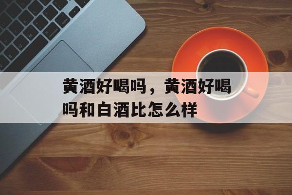 黄酒好喝吗，黄酒好喝吗和白酒比怎么样-第1张图片-