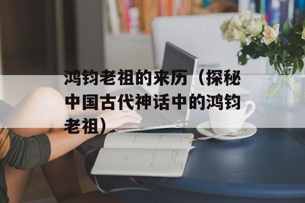 鸿钧老祖的来历（探秘中国古代神话中的鸿钧老祖）-第1张图片-