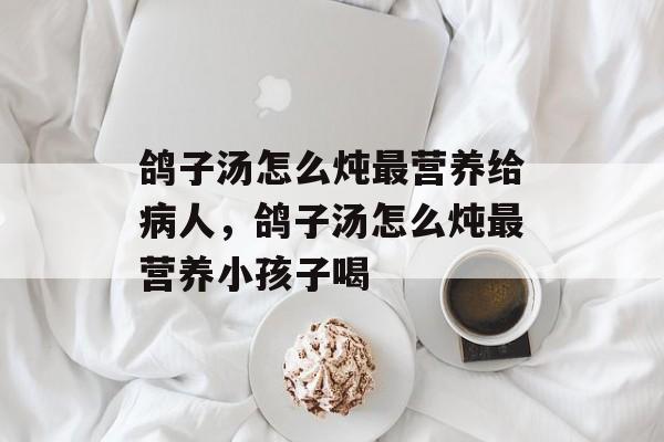 鸽子汤怎么炖最营养给病人，鸽子汤怎么炖最营养小孩子喝-第1张图片-