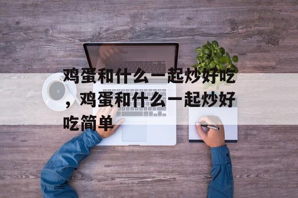 鸡蛋和什么一起炒好吃，鸡蛋和什么一起炒好吃简单-第1张图片-