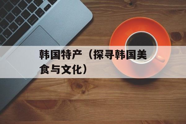 韩国特产（探寻韩国美食与文化）-第1张图片-