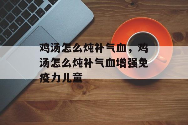 鸡汤怎么炖补气血，鸡汤怎么炖补气血增强免疫力儿童-第1张图片-