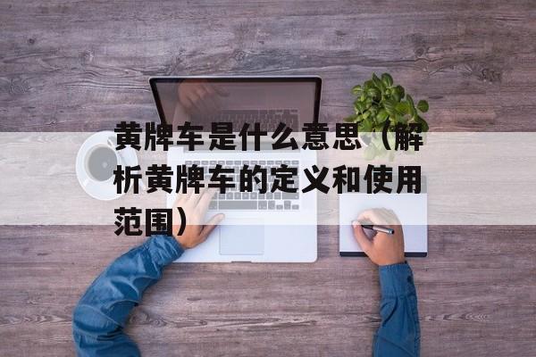 黄牌车是什么意思（解析黄牌车的定义和使用范围）-第1张图片-
