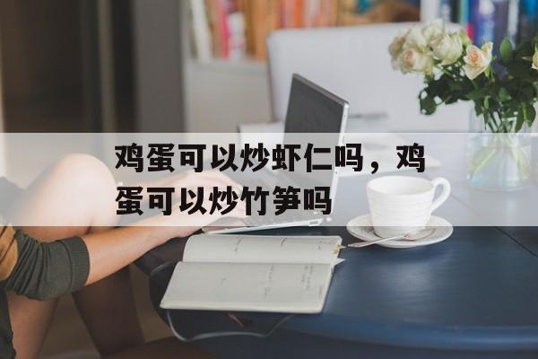 鸡蛋可以炒虾仁吗，鸡蛋可以炒竹笋吗-第1张图片-